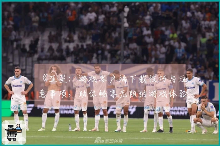 《亚星：游戏客户端下载技巧与注意事项，助你畅享无阻的游戏体验》