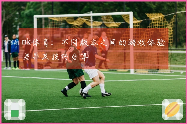 mk体育：不同版本之间的游戏体验差异及技巧分享