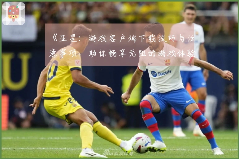 《亚星：游戏客户端下载技巧与注意事项，助你畅享无阻的游戏体验》